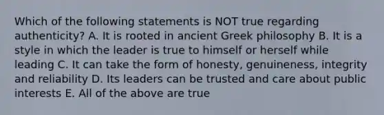 Which of the following statements is NOT true regarding authenticity? A. It is rooted in ancient Greek philosophy B. It is a style in which the leader is true to himself or herself while leading C. It can take the form of honesty, genuineness, integrity and reliability D. Its leaders can be trusted and care about public interests E. All of the above are true