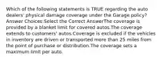 Which of the following statements is TRUE regarding the auto dealers' physical damage coverage under the Garage policy? Answer Choices:Select the Correct AnswerThe coverage is provided by a blanket limit for covered autos.The coverage extends to customers' autos.Coverage is excluded if the vehicles in inventory are driven or transported more than 25 miles from the point of purchase or distribution.The coverage sets a maximum limit per auto.