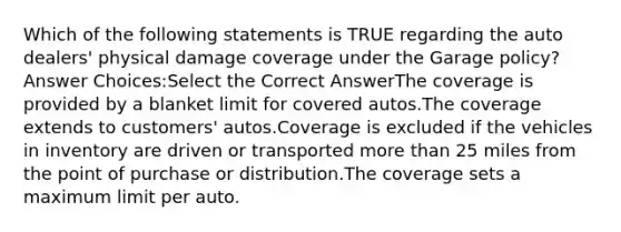 Which of the following statements is TRUE regarding the auto dealers' physical damage coverage under the Garage policy? Answer Choices:Select the Correct AnswerThe coverage is provided by a blanket limit for covered autos.The coverage extends to customers' autos.Coverage is excluded if the vehicles in inventory are driven or transported more than 25 miles from the point of purchase or distribution.The coverage sets a maximum limit per auto.