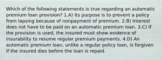 Which of the following statements is true regarding an automatic premium loan provision? 1.A) Its purpose is to prevent a policy from lapsing because of nonpayment of premium. 2.B) Interest does not have to be paid on an automatic premium loan. 3.C) If the provision is used, the insured must show evidence of insurability to resume regular premium payments. 4.D) An automatic premium loan, unlike a regular policy loan, is forgiven if the insured dies before the loan is repaid.