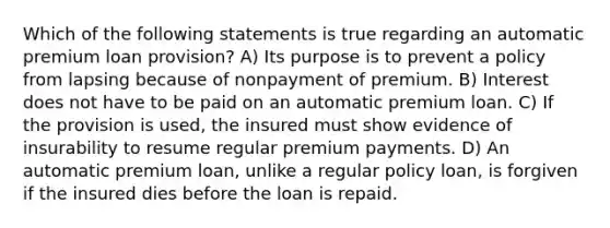 Which of the following statements is true regarding an automatic premium loan provision? A) Its purpose is to prevent a policy from lapsing because of nonpayment of premium. B) Interest does not have to be paid on an automatic premium loan. C) If the provision is used, the insured must show evidence of insurability to resume regular premium payments. D) An automatic premium loan, unlike a regular policy loan, is forgiven if the insured dies before the loan is repaid.