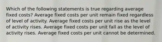 Which of the following statements is true regarding average fixed costs? Average fixed costs per unit remain fixed regardless of level of activity. Average fixed costs per unit rise as the level of activity rises. Average fixed costs per unit fall as the level of activity rises. Average fixed costs per unit cannot be determined.