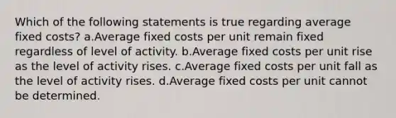 Which of the following statements is true regarding average fixed costs? a.Average fixed costs per unit remain fixed regardless of level of activity. b.Average fixed costs per unit rise as the level of activity rises. c.Average fixed costs per unit fall as the level of activity rises. d.Average fixed costs per unit cannot be determined.