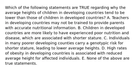 Which of the following statements are TRUE regarding why the average heights of children in developing countries tend to be lower than those of children in developed countries? A. Teachers in developing countries may not be trained to provide parents with accurate nutritional information. B. Children in developed countries are more likely to have experienced poor nutrition and disease, which are associated with shorter stature. C. Individuals in many poorer developing counties carry a genotypic risk for shorter stature, leading to lower average heights. D. High rates of obesity in developing countries is associated with reduced average height for affected individuals. E. None of the above are true statements.