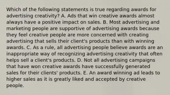 Which of the following statements is true regarding awards for advertising creativity? A. Ads that win creative awards almost always have a positive impact on sales. B. Most advertising and marketing people are supportive of advertising awards because they feel creative people are more concerned with creating advertising that sells their client's products than with winning awards. C. As a rule, all advertising people believe awards are an inappropriate way of recognizing advertising creativity that often helps sell a client's products. D. Not all advertising campaigns that have won creative awards have successfully generated sales for their clients' products. E. An award winning ad leads to higher sales as it is greatly liked and accepted by creative people.