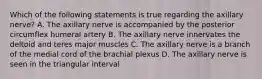 Which of the following statements is true regarding the axillary nerve? A. The axillary nerve is accompanied by the posterior circumflex humeral artery B. The axillary nerve innervates the deltoid and teres major muscles C. The axillary nerve is a branch of the medial cord of the brachial plexus D. The axillary nerve is seen in the triangular interval