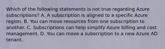 Which of the following statements is not true regarding Azure subscriptions? A. A subscription is aligned to a specific Azure region. B. You can move resources from one subscription to another. C. Subscriptions can help simplify Azure billing and cost management. D. You can move a subscription to a new Azure AD tenant.