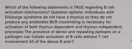 Which of the following statements is TRUE regarding B cell activation mechanisms? Question options: Individuals with DiGeorge syndrome do not have a thymus so they do not produce any antibodies BCR crosslinking is necessary for activation of both thymus dependent and thymus independent processes The presence of dense and repeating epitopes on a pathogen can initiate activation of B cells without T cell involvement All of the above B and C