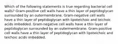 Which of the following statements is true regarding bacterial cell walls? Gram-positive cell walls have a thin layer of peptidoglycan surrounded by an outermembrane. Gram-negative cell walls have a thin layer of peptidoglycan with lipoteichoic and teichoic acids imbedded. Gram-negative cell walls have a thin layer of peptidoglycan surrounded by an outermembrane. Gram-positive cell walls have a thin layer of peptidoglycan with lipoteichoic and teichoic acids imbedded.