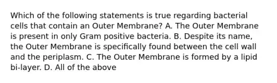 Which of the following statements is true regarding bacterial cells that contain an Outer Membrane? A. The Outer Membrane is present in only Gram positive bacteria. B. Despite its name, the Outer Membrane is speciﬁcally found between the cell wall and the periplasm. C. The Outer Membrane is formed by a lipid bi-layer. D. All of the above