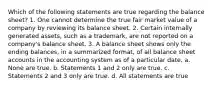 Which of the following statements are true regarding the balance sheet? 1. One cannot determine the true fair market value of a company by reviewing its balance sheet. 2. Certain internally generated assets, such as a trademark, are not reported on a company's balance sheet. 3. A balance sheet shows only the ending balances, in a summarized format, of all balance sheet accounts in the accounting system as of a particular date. a. None are true. b. Statements 1 and 2 only are true. c. Statements 2 and 3 only are true. d. All statements are true