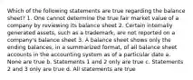 Which of the following statements are true regarding the balance sheet? 1. One cannot determine the true fair market value of a company by reviewing its balance sheet 2. Certain internally generated assets, such as a trademark, are not reported on a company's balance sheet 3. A balance sheet shows only the ending balances, in a summarized format, of all balance sheet accounts in the accounting system as of a particular date a. None are true b. Statements 1 and 2 only are true c. Statements 2 and 3 only are true d. All statements are true