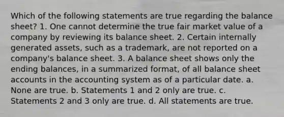 Which of the following statements are true regarding the balance sheet? 1. One cannot determine the true fair market value of a company by reviewing its balance sheet. 2. Certain internally generated assets, such as a trademark, are not reported on a company's balance sheet. 3. A balance sheet shows only the ending balances, in a summarized format, of all balance sheet accounts in the accounting system as of a particular date. a. None are true. b. Statements 1 and 2 only are true. c. Statements 2 and 3 only are true. d. All statements are true.