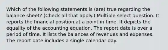 Which of the following statements is (are) true regarding the balance sheet? (Check all that apply.) Multiple select question. It reports the financial position at a point in time. It depicts the equality of the accounting equation. The report date is over a period of time. It lists the balances of revenues and expenses. The report date includes a single calendar day.