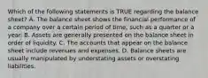 Which of the following statements is TRUE regarding the balance sheet? A. The balance sheet shows the financial performance of a company over a certain period of time, such as a quarter or a year. B. Assets are generally presented on the balance sheet in order of liquidity. C. The accounts that appear on the balance sheet include revenues and expenses. D. Balance sheets are usually manipulated by understating assets or overstating liabilities.