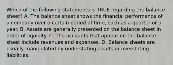 Which of the following statements is TRUE regarding the balance sheet? A. The balance sheet shows the financial performance of a company over a certain period of time, such as a quarter or a year. B. Assets are generally presented on the balance sheet in order of liquidity. C. The accounts that appear on the balance sheet include revenues and expenses. D. Balance sheets are usually manipulated by understating assets or overstating liabilities.