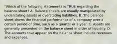 "Which of the following statements is TRUE regarding the balance sheet? A. Balance sheets are usually manipulated by understating assets or overstating liabilities. B. The balance sheet shows the financial performance of a company over a certain period of time, such as a quarter or a year. C. Assets are generally presented on the balance sheet in order of liquidity. D. The accounts that appear on the balance sheet include revenues and expenses.