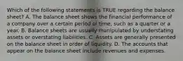 Which of the following statements is TRUE regarding the balance sheet? A. The balance sheet shows the financial performance of a company over a certain period oi time, such as a quarter or a year. B. Balance sheets are usually manipulated by understating assets or overstating liabilities. C. Assets are generally presented on the balance sheet in order of liquidity. D. The accounts that appear on the balance sheet include revenues and expenses.