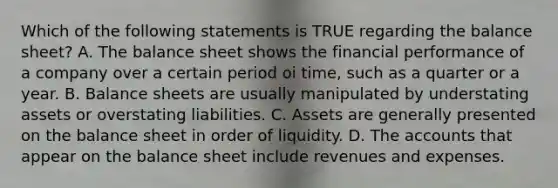 Which of the following statements is TRUE regarding the balance sheet? A. The balance sheet shows the financial performance of a company over a certain period oi time, such as a quarter or a year. B. Balance sheets are usually manipulated by understating assets or overstating liabilities. C. Assets are generally presented on the balance sheet in order of liquidity. D. The accounts that appear on the balance sheet include revenues and expenses.