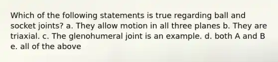 Which of the following statements is true regarding ball and socket joints? a. They allow motion in all three planes b. They are triaxial. c. The glenohumeral joint is an example. d. both A and B e. all of the above