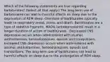 Which of the following statements are true regarding barbiturates? (Select all that apply.) The long-term use of barbiturates can lead to harmful effects on sleep due to the deprivation of REM sleep.​ Overdose of barbiturates typically leads to respiratory arrest, coma, and death.​ Barbiturates are a type of sedative-hypnotic. MAOIs (antidepressants) result in a longer duration of action of barbiturates. ​ Decreased CNS depression occurs when administered with alcohol, antihistamines, benzodiazepines, opioids and tranquilizers. Increased CNS depression occurs when administered with alcohol, antihistamines, benzodiazepines, opioids and tranquilizers. The long-term use of barbiturates can lead to harmful effects on sleep due to the prolongation of REM sleep.​