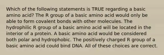 Which of the following statements is TRUE regarding a basic amino acid? The R group of a basic amino acid would only be able to form covalent bonds with other molecules. The hydrophilic R group of a basic amino acid will be located in the interior of a protein. A basic amino acid would be considered both polar and hydrophobic. The positively charged R group of a basic amino acid could bind DNA. All of these choices are correct.