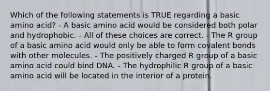 Which of the following statements is TRUE regarding a basic amino acid? - A basic amino acid would be considered both polar and hydrophobic. - All of these choices are correct. - The R group of a basic amino acid would only be able to form covalent bonds with other molecules. - The positively charged R group of a basic amino acid could bind DNA. - The hydrophilic R group of a basic amino acid will be located in the interior of a protein.