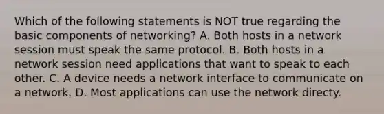 Which of the following statements is NOT true regarding the basic components of networking? A. Both hosts in a network session must speak the same protocol. B. Both hosts in a network session need applications that want to speak to each other. C. A device needs a network interface to communicate on a network. D. Most applications can use the network directy.