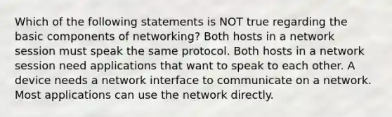 Which of the following statements is NOT true regarding the basic components of networking? Both hosts in a network session must speak the same protocol. Both hosts in a network session need applications that want to speak to each other. A device needs a network interface to communicate on a network. Most applications can use the network directly.