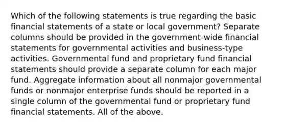 Which of the following statements is true regarding the basic financial statements of a state or local government? Separate columns should be provided in the government-wide financial statements for governmental activities and business-type activities. Governmental fund and proprietary fund financial statements should provide a separate column for each major fund. Aggregate information about all nonmajor governmental funds or nonmajor enterprise funds should be reported in a single column of the governmental fund or proprietary fund financial statements. All of the above.