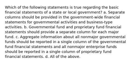 Which of the following statements is true regarding the basic financial statements of a state or local government? a. Separate columns should be provided in the government-wide financial statements for governmental activities and business-type activities. b. Governmental fund and proprietary fund financial statements should provide a separate column for each major fund. c. Aggregate information about all nonmajor governmental funds should be reported in a single column of the governmental fund financial statements and all nonmajor enterprise funds should be reported in a single column of proprietary fund financial statements. d. All of the above.