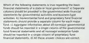 Which of the following statements is true regarding the basic financial statements of a state or local government? a) Separate columns should be provided in the government-wide financial statements for governmental activities and business-type activities. b) Governmental fund and proprietary fund financial statements should provide a separate column for each major fund. c) Aggregate information about all nonmajor governmental funds should be reported in a single column of the governmental fund financial statements and all nonmajor enterprise funds should be reported in a single column of proprietary fund financial statements. d) All these answer choices are correct.