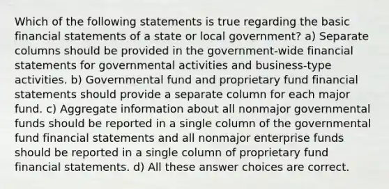 Which of the following statements is true regarding the basic <a href='https://www.questionai.com/knowledge/kFBJaQCz4b-financial-statements' class='anchor-knowledge'>financial statements</a> of a state or local government? a) Separate columns should be provided in the government-wide financial statements for governmental activities and business-type activities. b) Governmental fund and proprietary fund financial statements should provide a separate column for each major fund. c) Aggregate information about all nonmajor governmental funds should be reported in a single column of the governmental fund financial statements and all nonmajor enterprise funds should be reported in a single column of proprietary fund financial statements. d) All these answer choices are correct.