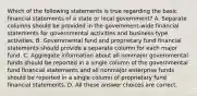 Which of the following statements is true regarding the basic financial statements of a state or local government? A. Separate columns should be provided in the government-wide financial statements for governmental activities and business-type activities. B. Governmental fund and proprietary fund financial statements should provide a separate column for each major fund. C. Aggregate information about all nonmajor governmental funds should be reported in a single column of the governmental fund financial statements and all nonmajor enterprise funds should be reported in a single column of proprietary fund financial statements. D. All these answer choices are correct.