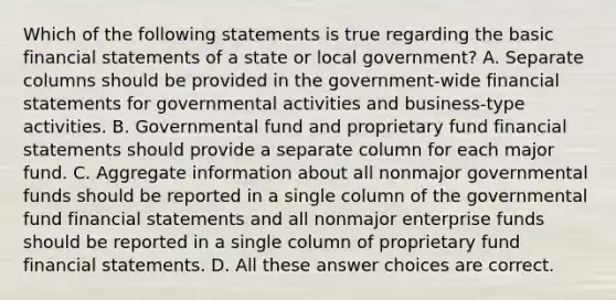 Which of the following statements is true regarding the basic financial statements of a state or local government? A. Separate columns should be provided in the government-wide financial statements for governmental activities and business-type activities. B. Governmental fund and proprietary fund financial statements should provide a separate column for each major fund. C. Aggregate information about all nonmajor governmental funds should be reported in a single column of the governmental fund financial statements and all nonmajor enterprise funds should be reported in a single column of proprietary fund financial statements. D. All these answer choices are correct.