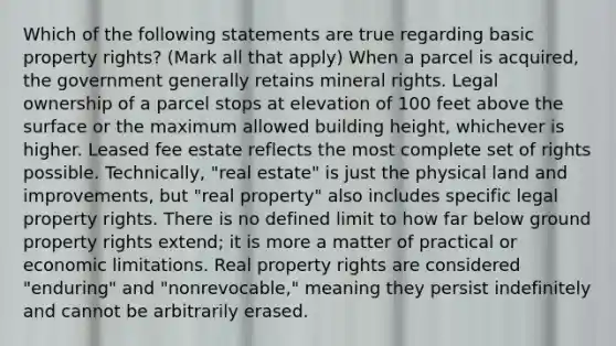 Which of the following statements are true regarding basic property rights? (Mark all that apply) When a parcel is acquired, the government generally retains mineral rights. Legal ownership of a parcel stops at elevation of 100 feet above the surface or the maximum allowed building height, whichever is higher. Leased fee estate reflects the most complete set of rights possible. Technically, "real estate" is just the physical land and improvements, but "real property" also includes specific legal property rights. There is no defined limit to how far below ground property rights extend; it is more a matter of practical or economic limitations. Real property rights are considered "enduring" and "nonrevocable," meaning they persist indefinitely and cannot be arbitrarily erased.