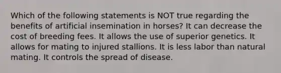 Which of the following statements is NOT true regarding the benefits of artificial insemination in horses? It can decrease the cost of breeding fees. It allows the use of superior genetics. It allows for mating to injured stallions. It is less labor than natural mating. It controls the spread of disease.