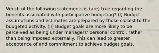 Which of the following statements is (are) true regarding the benefits associated with participative budgeting? (I) Budget assumptions and estimates are prepared by those closest to the budgeted activity. (II) Budget goals are more likely to be perceived as being under managers' personal control, rather than being imposed externally. This can lead to greater acceptance of and commitment to achieve budget goals.