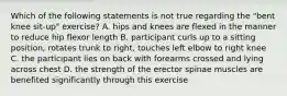 Which of the following statements is not true regarding the "bent knee sit-up" exercise? A. hips and knees are flexed in the manner to reduce hip flexor length B. participant curls up to a sitting position, rotates trunk to right, touches left elbow to right knee C. the participant lies on back with forearms crossed and lying across chest D. the strength of the erector spinae muscles are benefited significantly through this exercise