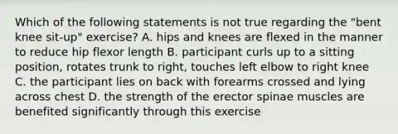 Which of the following statements is not true regarding the "bent knee sit-up" exercise? A. hips and knees are flexed in the manner to reduce hip flexor length B. participant curls up to a sitting position, rotates trunk to right, touches left elbow to right knee C. the participant lies on back with forearms crossed and lying across chest D. the strength of the erector spinae muscles are benefited significantly through this exercise