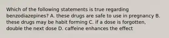 Which of the following statements is true regarding benzodiazepines? A. these drugs are safe to use in pregnancy B. these drugs may be habit forming C. if a dose is forgotten, double the next dose D. caffeine enhances the effect