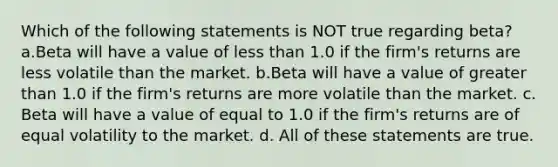 Which of the following statements is NOT true regarding beta? a.Beta will have a value of less than 1.0 if the firm's returns are less volatile than the market. b.Beta will have a value of greater than 1.0 if the firm's returns are more volatile than the market. c. Beta will have a value of equal to 1.0 if the firm's returns are of equal volatility to the market. d. All of these statements are true.