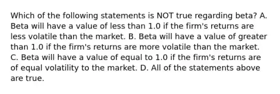 Which of the following statements is NOT true regarding​ beta? A. Beta will have a value of <a href='https://www.questionai.com/knowledge/k7BtlYpAMX-less-than' class='anchor-knowledge'>less than</a> 1.0 if the​ firm's returns are less volatile than the market. B. Beta will have a value of <a href='https://www.questionai.com/knowledge/ktgHnBD4o3-greater-than' class='anchor-knowledge'>greater than</a> 1.0 if the​ firm's returns are more volatile than the market. C. Beta will have a value of equal to 1.0 if the​ firm's returns are of equal volatility to the market. D. All of the statements above are true.