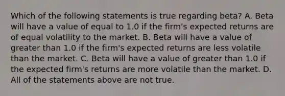 Which of the following statements is true regarding beta? A. Beta will have a value of equal to 1.0 if the firm's expected returns are of equal volatility to the market. B. Beta will have a value of greater than 1.0 if the firm's expected returns are less volatile than the market. C. Beta will have a value of greater than 1.0 if the expected firm's returns are more volatile than the market. D. All of the statements above are not true.