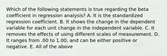 Which of the following statements is true regarding the beta coefficient in regression analysis? A. It is the standardized regression coefficient. B. It shows the change in the dependent variable for each unit change in the independent variable. C. It removes the effects of using different scales of measurement. D. It ranges from .00 to 1.00, and can be either positive or negative. E. All of the above