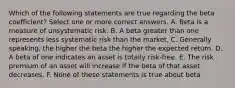 Which of the following statements are true regarding the beta coefficient? Select one or more correct answers. A. Beta is a measure of unsystematic risk. B. A beta greater than one represents less systematic risk than the market. C. Generally speaking, the higher the beta the higher the expected return. D. A beta of one indicates an asset is totally risk-free. E. The risk premium of an asset will increase if the beta of that asset decreases. F. None of these statements is true about beta