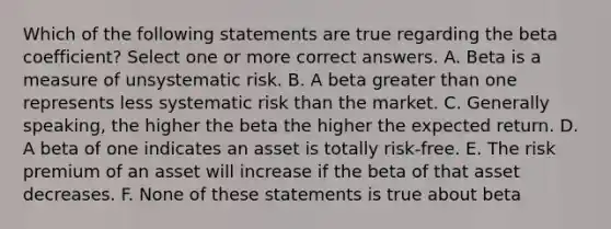 Which of the following statements are true regarding the beta coefficient? Select one or more correct answers. A. Beta is a measure of unsystematic risk. B. A beta <a href='https://www.questionai.com/knowledge/ktgHnBD4o3-greater-than' class='anchor-knowledge'>greater than</a> one represents less systematic risk than the market. C. Generally speaking, the higher the beta the higher the expected return. D. A beta of one indicates an asset is totally risk-free. E. The risk premium of an asset will increase if the beta of that asset decreases. F. None of these statements is true about beta