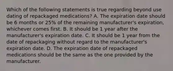 Which of the following statements is true regarding beyond use dating of repackaged medications? A. The expiration date should be 6 months or 25% of the remaining manufacturer's expiration, whichever comes first. B. It should be 1 year after the manufacturer's expiration date. C. It should be 1 year from the date of repackaging without regard to the manufacturer's expiration date. D. The expiration date of repackaged medications should be the same as the one provided by the manufacturer.