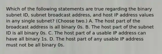 Which of the following statements are true regarding the binary subnet ID, subnet broadcast address, and host IP address values in any single subnet? (Choose two.) A. The host part of the broadcast address is all binary 0s. B. The host part of the subnet ID is all binary 0s. C. The host part of a usable IP address can have all binary 1s. D. The host part of any usable IP address must not be all binary 0s.