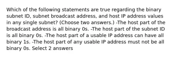 Which of the following statements are true regarding the binary subnet ID, subnet broadcast address, and host IP address values in any single subnet? (Choose two answers.) -The host part of the broadcast address is all binary 0s. -The host part of the subnet ID is all binary 0s. -The host part of a usable IP address can have all binary 1s. -The host part of any usable IP address must not be all binary 0s. Select 2 answers